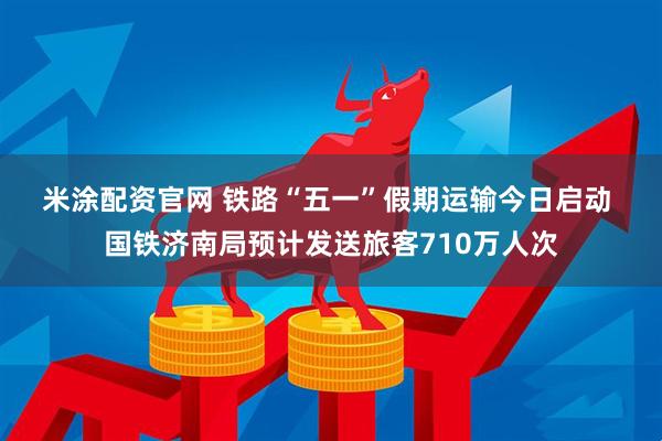 米涂配资官网 铁路“五一”假期运输今日启动 国铁济南局预计发送旅客710万人次